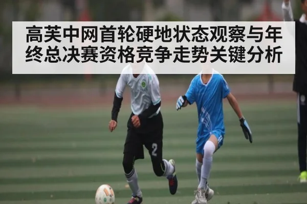 高芙中网首轮硬地状态观察与年终总决赛资格竞争走势关键分析