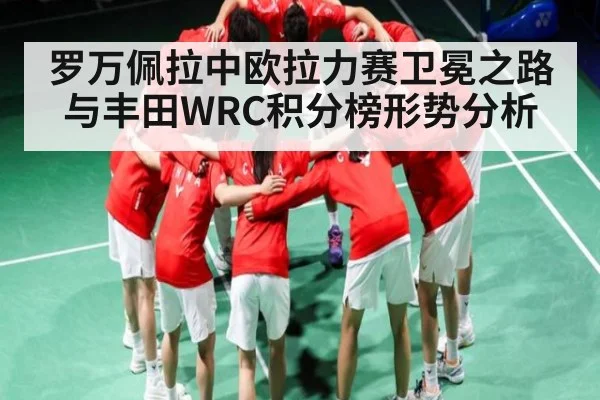 罗万佩拉中欧拉力赛卫冕之路与丰田WRC积分榜形势分析